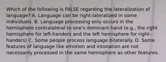 Which of the following is FALSE regarding the lateralization of language? A. Language can be right-lateralized in some individuals. B. Language processing only occurs in the hemisphere contralateral to one's dominant hand (e.g., the right hemisphere for left-handers and the left hemisphere for right-handers) C. Some people process language bilaterally. D. Some features of language like emotion and intonation are not necessarily processed in the same hemisphere as other features.