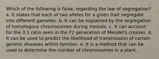 Which of the following is false, regarding the law of segregation? a. It states that each of two alleles for a given trait segregate into different gametes. b. It can be explained by the segregation of homologous chromosomes during meiosis. c. It can account for the 3:1 ratio seen in the F2 generation of Mendel's crosses. d. It can be used to predict the likelihood of transmission of certain genetic diseases within families. e. It is a method that can be used to determine the number of chromosomes in a plant.