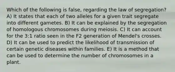 Which of the following is false, regarding the law of segregation? A) It states that each of two alleles for a given trait segregate into different gametes. B) It can be explained by the segregation of homologous chromosomes during meiosis. C) It can account for the 3:1 ratio seen in the F2 generation of Mendel's crosses. D) It can be used to predict the likelihood of transmission of certain genetic diseases within families. E) It is a method that can be used to determine the number of chromosomes in a plant.