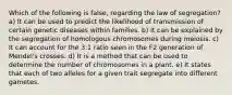 Which of the following is false, regarding the law of segregation? a) It can be used to predict the likelihood of transmission of certain genetic diseases within families. b) It can be explained by the segregation of homologous chromosomes during meiosis. c) It can account for the 3:1 ratio seen in the F2 generation of Mendel's crosses. d) It is a method that can be used to determine the number of chromosomes in a plant. e) It states that each of two alleles for a given trait segregate into different gametes.