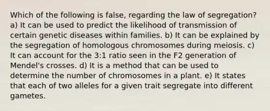 Which of the following is false, regarding the law of segregation? a) It can be used to predict the likelihood of transmission of certain genetic diseases within families. b) It can be explained by the segregation of homologous chromosomes during meiosis. c) It can account for the 3:1 ratio seen in the F2 generation of Mendel's crosses. d) It is a method that can be used to determine the number of chromosomes in a plant. e) It states that each of two alleles for a given trait segregate into different gametes.