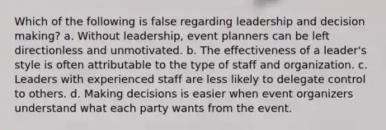 Which of the following is false regarding leadership and decision making? a. Without leadership, event planners can be left directionless and unmotivated. b. The effectiveness of a leader's style is often attributable to the type of staff and organization. c. Leaders with experienced staff are less likely to delegate control to others. d. Making decisions is easier when event organizers understand what each party wants from the event.