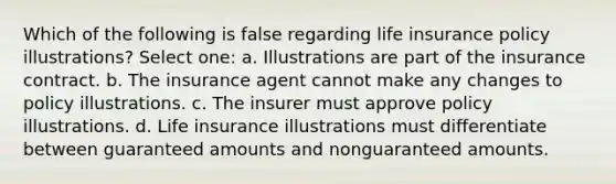 Which of the following is false regarding life insurance policy illustrations? Select one: a. Illustrations are part of the insurance contract. b. The insurance agent cannot make any changes to policy illustrations. c. The insurer must approve policy illustrations. d. Life insurance illustrations must differentiate between guaranteed amounts and nonguaranteed amounts.