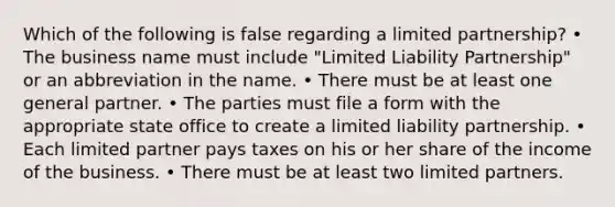 Which of the following is false regarding a limited partnership? • The business name must include "Limited Liability Partnership" or an abbreviation in the name. • There must be at least one general partner. • The parties must file a form with the appropriate state office to create a limited liability partnership. • Each limited partner pays taxes on his or her share of the income of the business. • There must be at least two limited partners.