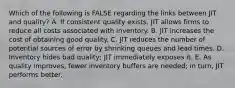 Which of the following is FALSE regarding the links between JIT and​ quality? A. If consistent quality​ exists, JIT allows firms to reduce all costs associated with inventory. B. JIT increases the cost of obtaining good quality. C. JIT reduces the number of potential sources of error by shrinking queues and lead times. D. Inventory hides bad​ quality; JIT immediately exposes it. E. As quality​ improves, fewer inventory buffers are​ needed; in​ turn, JIT performs better.