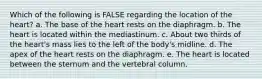 Which of the following is FALSE regarding the location of the heart? a. The base of the heart rests on the diaphragm. b. The heart is located within the mediastinum. c. About two thirds of the heart's mass lies to the left of the body's midline. d. The apex of the heart rests on the diaphragm. e. The heart is located between the sternum and the vertebral column.