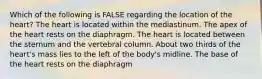 Which of the following is FALSE regarding the location of the heart? The heart is located within the mediastinum. The apex of the heart rests on the diaphragm. The heart is located between the sternum and the vertebral column. About two thirds of the heart's mass lies to the left of the body's midline. The base of the heart rests on the diaphragm