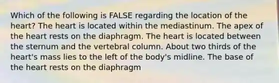 Which of the following is FALSE regarding the location of <a href='https://www.questionai.com/knowledge/kya8ocqc6o-the-heart' class='anchor-knowledge'>the heart</a>? The heart is located within the mediastinum. The apex of the heart rests on the diaphragm. The heart is located between the sternum and the <a href='https://www.questionai.com/knowledge/ki4fsP39zf-vertebral-column' class='anchor-knowledge'>vertebral column</a>. About two thirds of the heart's mass lies to the left of the body's midline. The base of the heart rests on the diaphragm