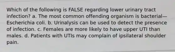 Which of the following is FALSE regarding lower urinary tract infection? a. The most common offending organism is bacterial—Escherichia coli. b. Urinalysis can be used to detect the presence of infection. c. Females are more likely to have upper UTI than males. d. Patients with UTIs may complain of ipsilateral shoulder pain.