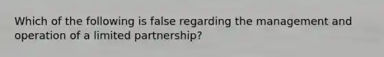 Which of the following is false regarding the management and operation of a limited partnership?