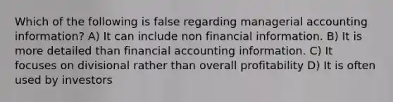 Which of the following is false regarding managerial accounting information? A) It can include non financial information. B) It is more detailed than financial accounting information. C) It focuses on divisional rather than overall profitability D) It is often used by investors