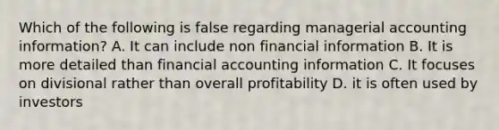 Which of the following is false regarding managerial accounting information? A. It can include non financial information B. It is more detailed than financial accounting information C. It focuses on divisional rather than overall profitability D. it is often used by investors