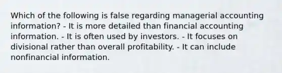 Which of the following is false regarding managerial accounting information? - It is more detailed than financial accounting information. - It is often used by investors. - It focuses on divisional rather than overall profitability. - It can include nonfinancial information.