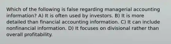 Which of the following is false regarding managerial accounting information? A) It is often used by investors. B) It is more detailed than financial accounting information. C) It can include nonfinancial information. D) It focuses on divisional rather than overall profitability.