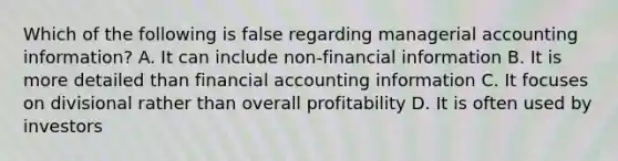 Which of the following is false regarding managerial accounting information? A. It can include non-financial information B. It is more detailed than financial accounting information C. It focuses on divisional rather than overall profitability D. It is often used by investors