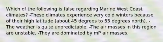 Which of the following is false regarding Marine West Coast climates? -These climates experience very cold winters because of their high latitude (about 45 degrees to 55 degrees north). -The weather is quite unpredictable. -The air masses in this region are unstable. -They are dominated by mP air masses.