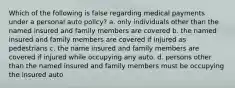 Which of the following is false regarding medical payments under a personal auto policy? a. only individuals other than the named insured and family members are covered b. the named insured and family members are covered if injured as pedestrians c. the name insured and family members are covered if injured while occupying any auto. d. persons other than the named insured and family members must be occupying the insured auto