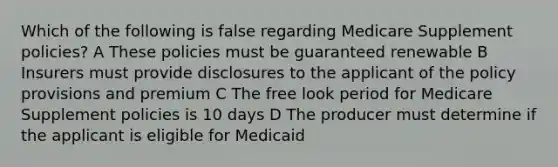 Which of the following is false regarding Medicare Supplement policies? A These policies must be guaranteed renewable B Insurers must provide disclosures to the applicant of the policy provisions and premium C The free look period for Medicare Supplement policies is 10 days D The producer must determine if the applicant is eligible for Medicaid