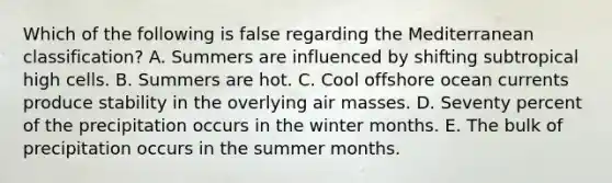 Which of the following is false regarding the Mediterranean classification? A. Summers are influenced by shifting subtropical high cells. B. Summers are hot. C. Cool offshore ocean currents produce stability in the overlying air masses. D. Seventy percent of the precipitation occurs in the winter months. E. The bulk of precipitation occurs in the summer months.