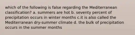 which of the following is false regarding the Mediterranean classification? a. summers are hot b. seventy percent of precipitation occurs in winter months c.it is also called the Mediterranean dry-summer climate d. the bulk of precipitation occurs in the summer months