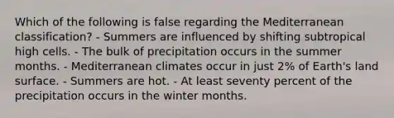 Which of the following is false regarding the Mediterranean classification? - Summers are influenced by shifting subtropical high cells. - The bulk of precipitation occurs in the summer months. - Mediterranean climates occur in just 2% of Earth's land surface. - Summers are hot. - At least seventy percent of the precipitation occurs in the winter months.