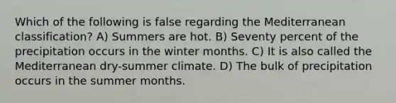 Which of the following is false regarding the Mediterranean classification? A) Summers are hot. B) Seventy percent of the precipitation occurs in the winter months. C) It is also called the Mediterranean dry-summer climate. D) The bulk of precipitation occurs in the summer months.