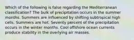 Which of the following is false regarding the Mediterranean classification? The bulk of precipitation occurs in the summer months. Summers are influenced by shifting subtropical high cells. Summers are hot. Seventy percent of the precipitation occurs in the winter months. Cool offshore ocean currents produce stability in the overlying air masses.