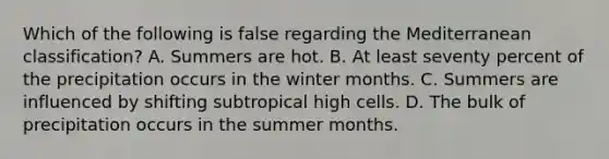 Which of the following is false regarding the Mediterranean classification? A. Summers are hot. B. At least seventy percent of the precipitation occurs in the winter months. C. Summers are influenced by shifting subtropical high cells. D. The bulk of precipitation occurs in the summer months.