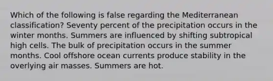 Which of the following is false regarding the Mediterranean classification? Seventy percent of the precipitation occurs in the winter months. Summers are influenced by shifting subtropical high cells. The bulk of precipitation occurs in the summer months. Cool offshore ocean currents produce stability in the overlying air masses. Summers are hot.