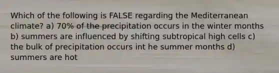 Which of the following is FALSE regarding the Mediterranean climate? a) 70% of the precipitation occurs in the winter months b) summers are influenced by shifting subtropical high cells c) the bulk of precipitation occurs int he summer months d) summers are hot