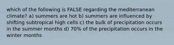 which of the following is FALSE regarding the mediterranean climate? a) summers are hot b) summers are influenced by shifting subtropical high cells c) the bulk of precipitation occurs in the summer months d) 70% of the precipitation occurs in the winter months