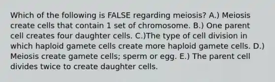 Which of the following is FALSE regarding meiosis? A.) Meiosis create cells that contain 1 set of chromosome. B.) One parent cell creates four daughter cells. C.)The type of cell division in which haploid gamete cells create more haploid gamete cells. D.) Meiosis create gamete cells; sperm or egg. E.) The parent cell divides twice to create daughter cells.