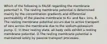Which of the following is FALSE regarding the membrane potential? A. The resting membrane potential is determined mainly by the concentration gradients and differential permeability of the plasma membrane to K+ and Na+ ions. B. The resting membrane potential occurs due to active transport of ions across the membrane due to the sodium-potassium pump. C. In their resting state, all body cells exhibit a resting membrane potential. D.The resting membrane potential is maintained solely by passive transport processes.