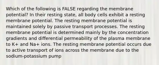 Which of the following is FALSE regarding the membrane potential? In their resting state, all body cells exhibit a resting membrane potential. The resting membrane potential is maintained solely by passive transport processes. The resting membrane potential is determined mainly by the concentration gradients and differential permeability of the plasma membrane to K+ and Na+ ions. The resting membrane potential occurs due to active transport of ions across the membrane due to the sodium-potassium pump