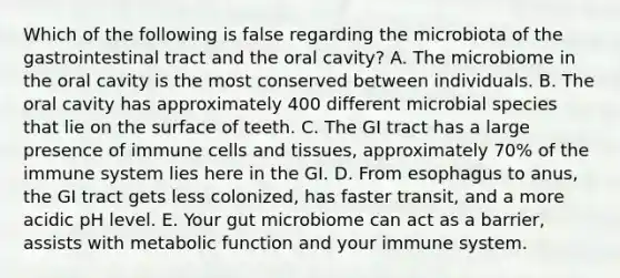 Which of the following is false regarding the microbiota of the gastrointestinal tract and the oral cavity? A. The microbiome in the oral cavity is the most conserved between individuals. B. The oral cavity has approximately 400 different microbial species that lie on the surface of teeth. C. The GI tract has a large presence of immune cells and tissues, approximately 70% of the immune system lies here in the GI. D. From esophagus to anus, the GI tract gets less colonized, has faster transit, and a more acidic pH level. E. Your gut microbiome can act as a barrier, assists with metabolic function and your immune system.