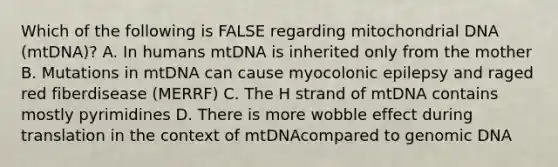 Which of the following is FALSE regarding mitochondrial DNA (mtDNA)? A. In humans mtDNA is inherited only from the mother B. Mutations in mtDNA can cause myocolonic epilepsy and raged red fiberdisease (MERRF) C. The H strand of mtDNA contains mostly pyrimidines D. There is more wobble effect during translation in the context of mtDNAcompared to genomic DNA