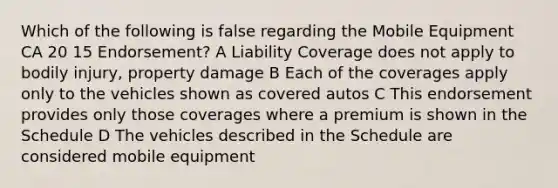 Which of the following is false regarding the Mobile Equipment CA 20 15 Endorsement? A Liability Coverage does not apply to bodily injury, property damage B Each of the coverages apply only to the vehicles shown as covered autos C This endorsement provides only those coverages where a premium is shown in the Schedule D The vehicles described in the Schedule are considered mobile equipment