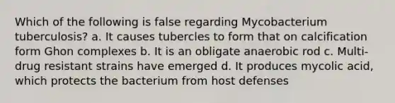 Which of the following is false regarding Mycobacterium tuberculosis? a. It causes tubercles to form that on calcification form Ghon complexes b. It is an obligate anaerobic rod c. Multi-drug resistant strains have emerged d. It produces mycolic acid, which protects the bacterium from host defenses