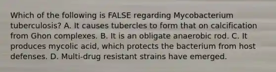 Which of the following is FALSE regarding Mycobacterium tuberculosis? A. It causes tubercles to form that on calcification from Ghon complexes. B. It is an obligate anaerobic rod. C. It produces mycolic acid, which protects the bacterium from host defenses. D. Multi-drug resistant strains have emerged.