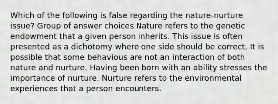 Which of the following is false regarding the nature-nurture issue? Group of answer choices Nature refers to the genetic endowment that a given person inherits. This issue is often presented as a dichotomy where one side should be correct. It is possible that some behavious are not an interaction of both nature and nurture. Having been born with an ability stresses the importance of nurture. Nurture refers to the environmental experiences that a person encounters.