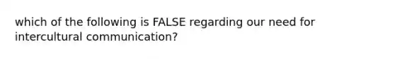 which of the following is FALSE regarding our need for intercultural communication?