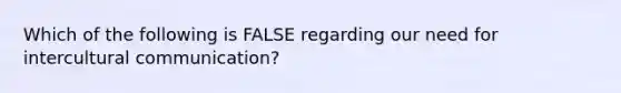 Which of the following is FALSE regarding our need for intercultural communication?