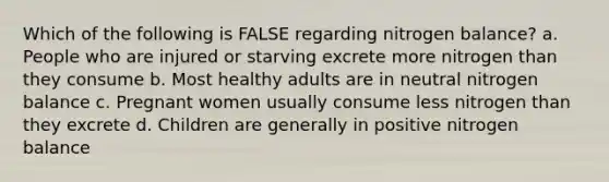 Which of the following is FALSE regarding nitrogen balance? a. People who are injured or starving excrete more nitrogen than they consume b. Most healthy adults are in neutral nitrogen balance c. Pregnant women usually consume less nitrogen than they excrete d. Children are generally in positive nitrogen balance