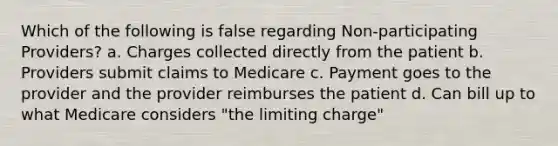 Which of the following is false regarding Non-participating Providers? a. Charges collected directly from the patient b. Providers submit claims to Medicare c. Payment goes to the provider and the provider reimburses the patient d. Can bill up to what Medicare considers "the limiting charge"