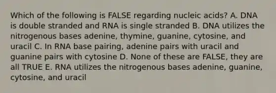 Which of the following is FALSE regarding nucleic acids? A. DNA is double stranded and RNA is single stranded B. DNA utilizes the nitrogenous bases adenine, thymine, guanine, cytosine, and uracil C. In RNA base pairing, adenine pairs with uracil and guanine pairs with cytosine D. None of these are FALSE, they are all TRUE E. RNA utilizes the nitrogenous bases adenine, guanine, cytosine, and uracil