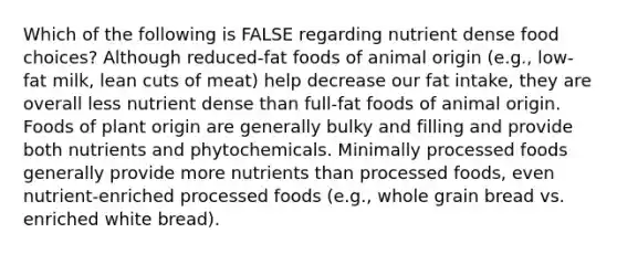 Which of the following is FALSE regarding nutrient dense food choices? Although reduced-fat foods of animal origin (e.g., low-fat milk, lean cuts of meat) help decrease our fat intake, they are overall less nutrient dense than full-fat foods of animal origin. Foods of plant origin are generally bulky and filling and provide both nutrients and phytochemicals. Minimally processed foods generally provide more nutrients than processed foods, even nutrient-enriched processed foods (e.g., whole grain bread vs. enriched white bread).