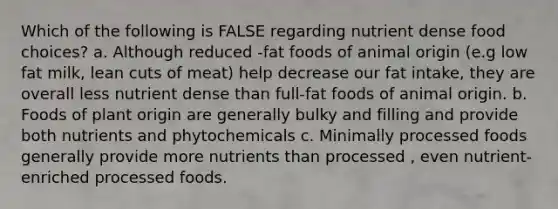 Which of the following is FALSE regarding nutrient dense food choices? a. Although reduced -fat foods of animal origin (e.g low fat milk, lean cuts of meat) help decrease our fat intake, they are overall less nutrient dense than full-fat foods of animal origin. b. Foods of plant origin are generally bulky and filling and provide both nutrients and phytochemicals c. Minimally processed foods generally provide more nutrients than processed , even nutrient- enriched processed foods.