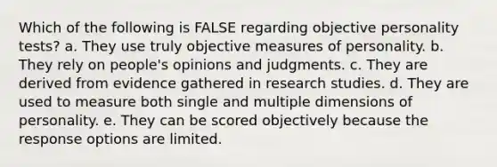 Which of the following is FALSE regarding objective personality tests? a. ​They use truly objective measures of personality. b. ​They rely on people's opinions and judgments. c. ​They are derived from evidence gathered in research studies. d. ​They are used to measure both single and multiple dimensions of personality. e. ​They can be scored objectively because the response options are limited.