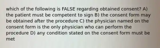 which of the following is FALSE regarding obtained consent? A) the patient must be competent to sign B) the consent form may be obtained after the procedure C) the physician named on the consent form is the only physician who can perform the procedure D) any condition stated on the consent form must be met