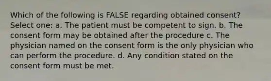 Which of the following is FALSE regarding obtained consent? Select one: a. The patient must be competent to sign. b. The consent form may be obtained after the procedure c. The physician named on the consent form is the only physician who can perform the procedure. d. Any condition stated on the consent form must be met.